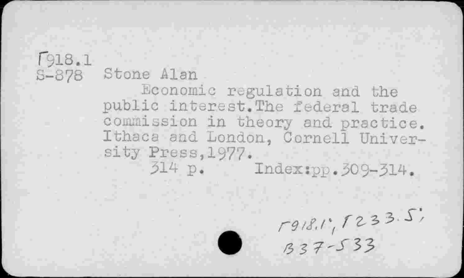 ﻿r518.1
S-878 Stone Alan
Economic regulation and the public interest.The federal trade commission in theory and practice. Ithaca and London, Cornell University Press,1977.
514 p.	Index:pp.509-514.
